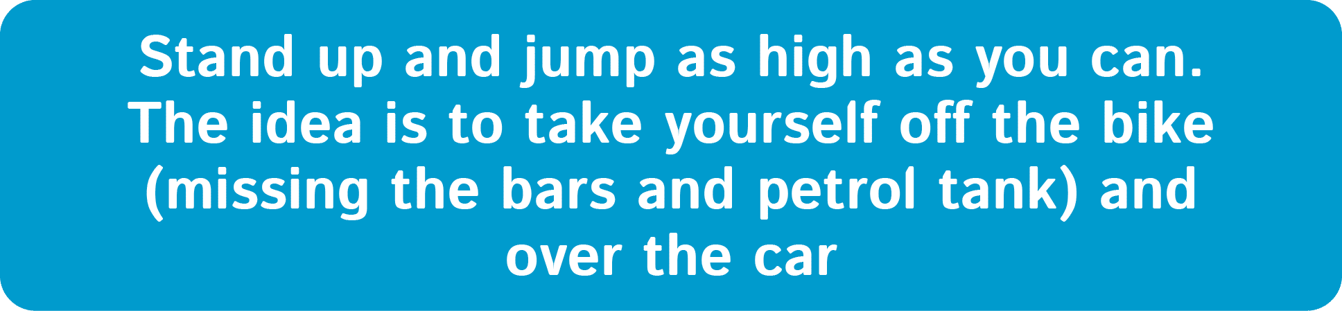 Stand up and jump as high as you can. The idea is to take yourself off the bike (missing the bars and petrol tank) an...