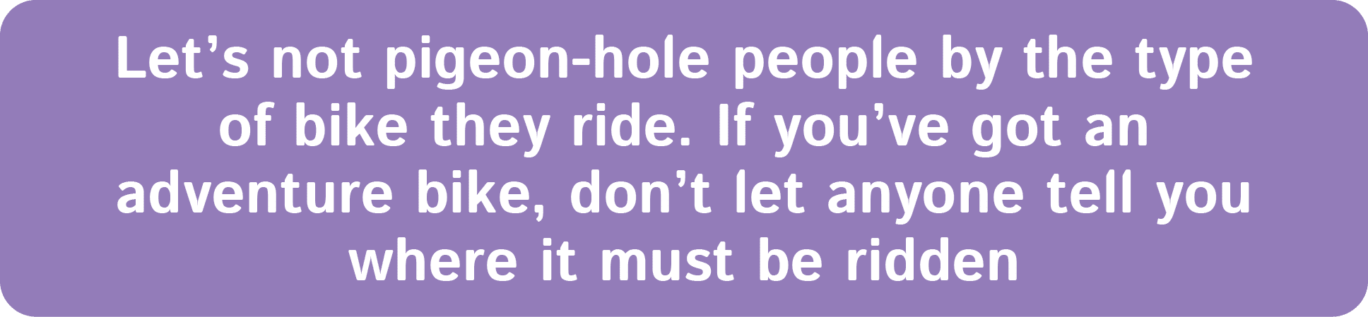 Let’s not pigeon hole people by the type of bike they ride. If you’ve got an adventure bike, don’t let anyone tell yo...