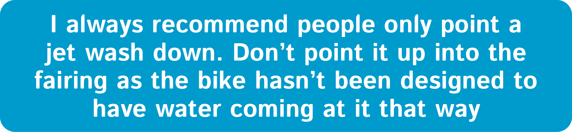 I always recommend people only point a jet wash down. Don’t point it up into the fairing as the bike hasn’t been desi...