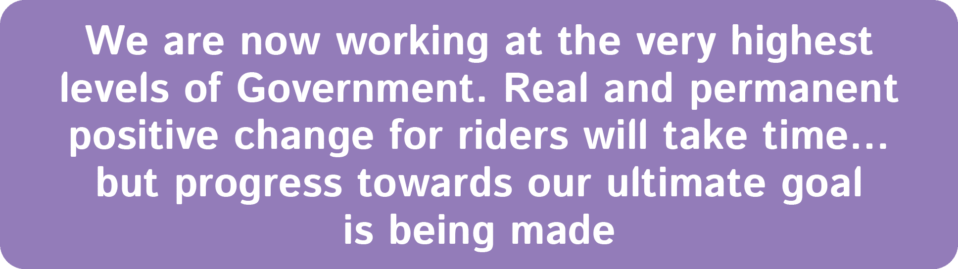 We are now working at the very highest levels of Government. Real and permanent positive change for riders will take ...